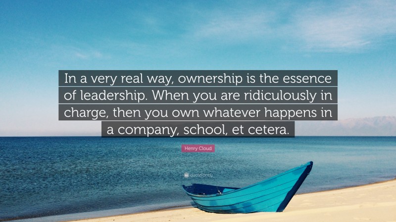 Henry Cloud Quote: “In a very real way, ownership is the essence of leadership. When you are ridiculously in charge, then you own whatever happens in a company, school, et cetera.”