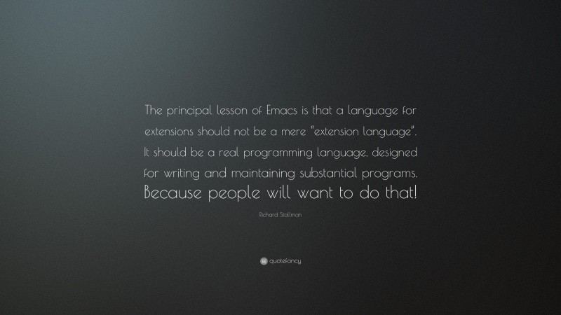 Richard Stallman Quote: “The principal lesson of Emacs is that a language for extensions should not be a mere “extension language”. It should be a real programming language, designed for writing and maintaining substantial programs. Because people will want to do that!”