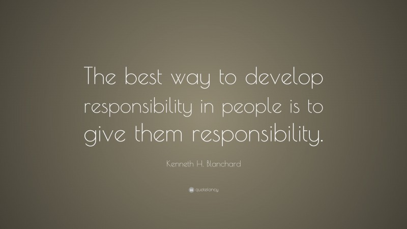 Kenneth H. Blanchard Quote: “The best way to develop responsibility in people is to give them responsibility.”