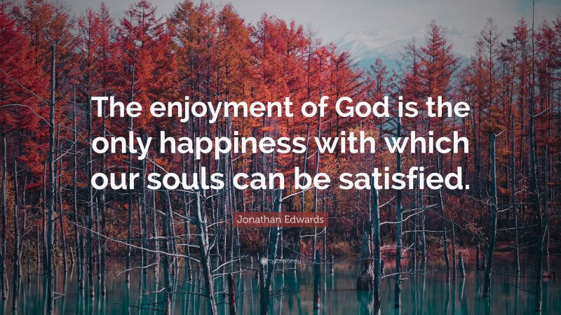 Jonathan Edwards Quote: “The enjoyment of God is the only happiness with which our souls can be satisfied.”