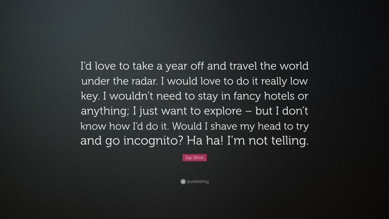 Zac Efron Quote: “I’d love to take a year off and travel the world under the radar. I would love to do it really low key. I wouldn’t need to stay in fancy hotels or anything; I just want to explore – but I don’t know how I’d do it. Would I shave my head to try and go incognito? Ha ha! I’m not telling.”
