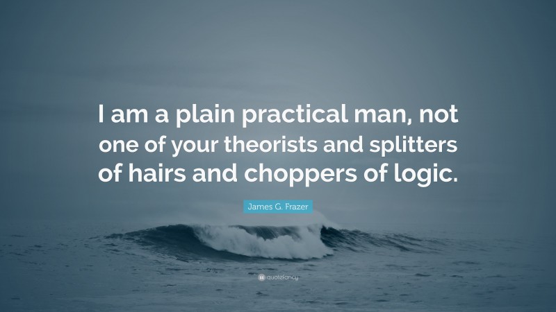 James G. Frazer Quote: “I am a plain practical man, not one of your theorists and splitters of hairs and choppers of logic.”