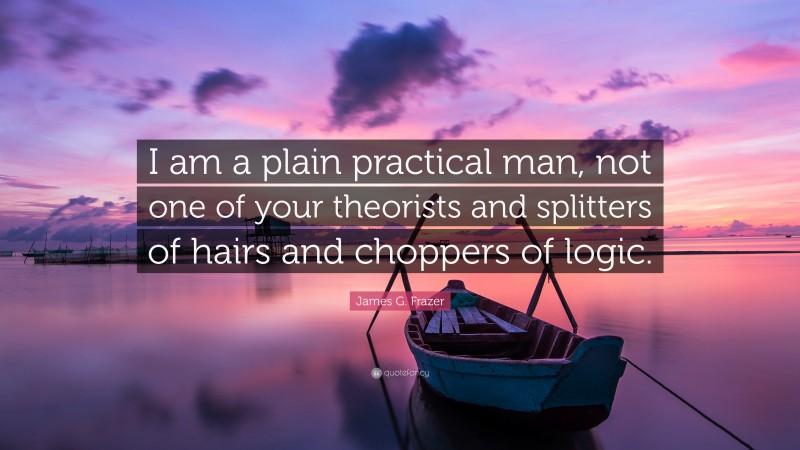 James G. Frazer Quote: “I am a plain practical man, not one of your theorists and splitters of hairs and choppers of logic.”