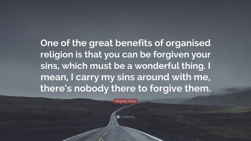 Kingsley Amis Quote: “One of the great benefits of organised religion is that you can be forgiven your sins, which must be a wonderful thing. I mean, I carry my sins around with me, there’s nobody there to forgive them.”