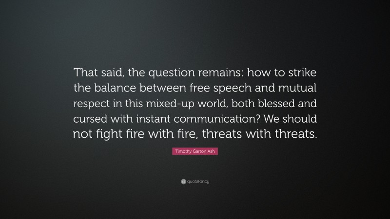 Timothy Garton Ash Quote: “That said, the question remains: how to strike the balance between free speech and mutual respect in this mixed-up world, both blessed and cursed with instant communication? We should not fight fire with fire, threats with threats.”