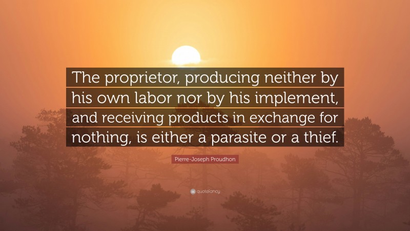 Pierre-Joseph Proudhon Quote: “The proprietor, producing neither by his own labor nor by his implement, and receiving products in exchange for nothing, is either a parasite or a thief.”