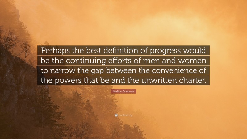Nadine Gordimer Quote: “Perhaps the best definition of progress would be the continuing efforts of men and women to narrow the gap between the convenience of the powers that be and the unwritten charter.”