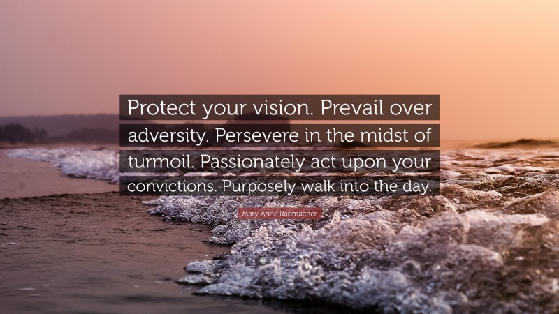 Mary Anne Radmacher Quote: “Protect your vision. Prevail over adversity. Persevere in the midst of turmoil. Passionately act upon your convictions. Purposely walk into the day.”