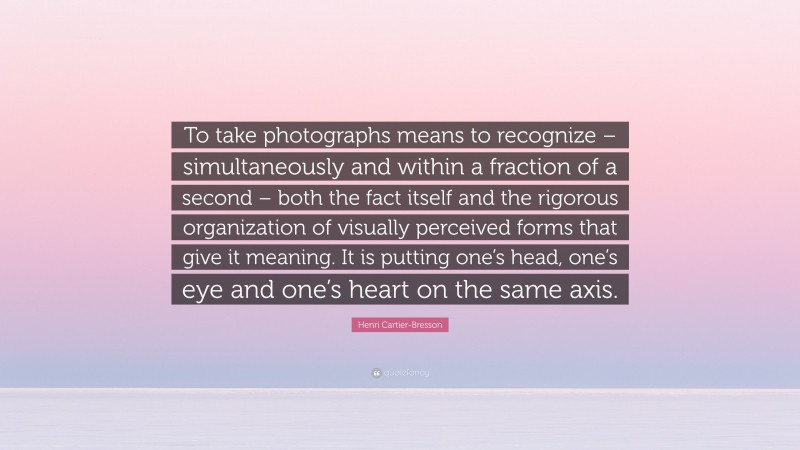 Henri Cartier-Bresson Quote: “To take photographs means to recognize – simultaneously and within a fraction of a second – both the fact itself and the rigorous organization of visually perceived forms that give it meaning. It is putting one’s head, one’s eye and one’s heart on the same axis.”