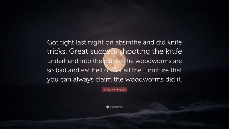 Ernest Hemingway Quote: “Got tight last night on absinthe and did knife tricks. Great success shooting the knife underhand into the piano. The woodworms are so bad and eat hell out of all the furniture that you can always claim the woodworms did it.”