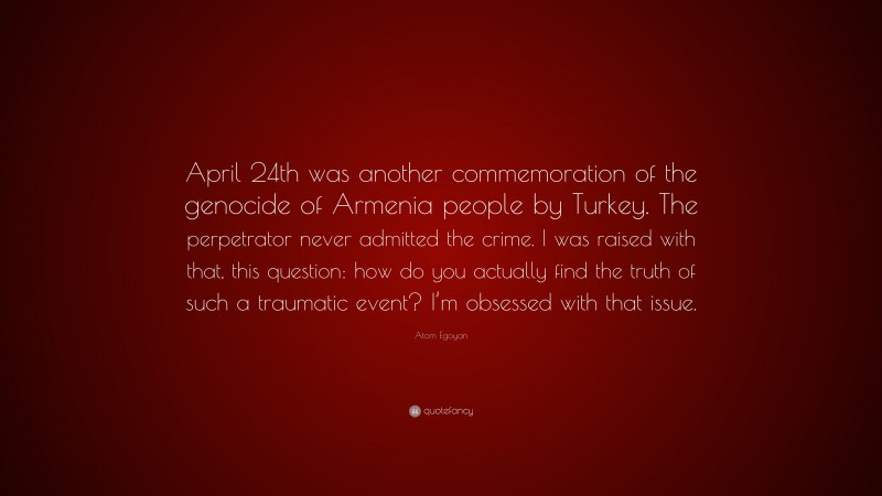Atom Egoyan Quote: “April 24th was another commemoration of the genocide of Armenia people by Turkey. The perpetrator never admitted the crime. I was raised with that, this question: how do you actually find the truth of such a traumatic event? I’m obsessed with that issue.”