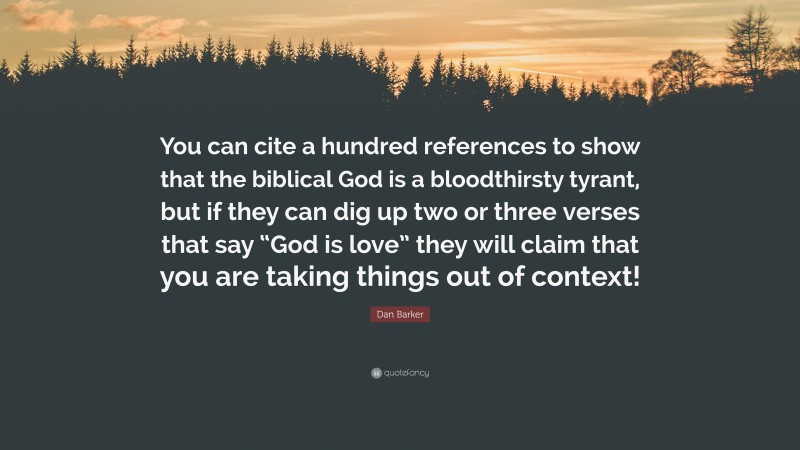Dan Barker Quote: “You can cite a hundred references to show that the biblical God is a bloodthirsty tyrant, but if they can dig up two or three verses that say “God is love” they will claim that you are taking things out of context!”