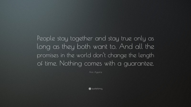 Ann Aguirre Quote: “People stay together and stay true only as long as they both want to. And all the promises in the world don’t change the length of time. Nothing comes with a guarantee.”