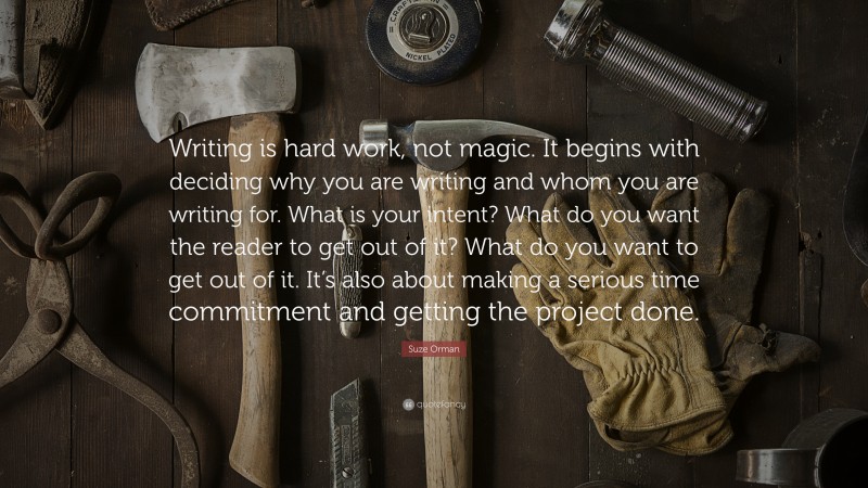 Suze Orman Quote: “Writing is hard work, not magic. It begins with deciding why you are writing and whom you are writing for. What is your intent? What do you want the reader to get out of it? What do you want to get out of it. It’s also about making a serious time commitment and getting the project done.”