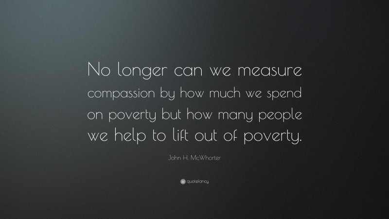 John H. McWhorter Quote: “No longer can we measure compassion by how much we spend on poverty but how many people we help to lift out of poverty.”