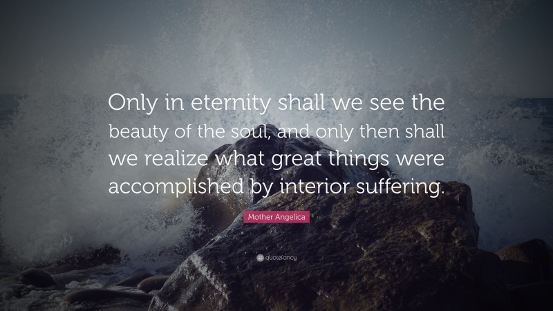 Mother Angelica Quote: “Only in eternity shall we see the beauty of the soul, and only then shall we realize what great things were accomplished by interior suffering.”