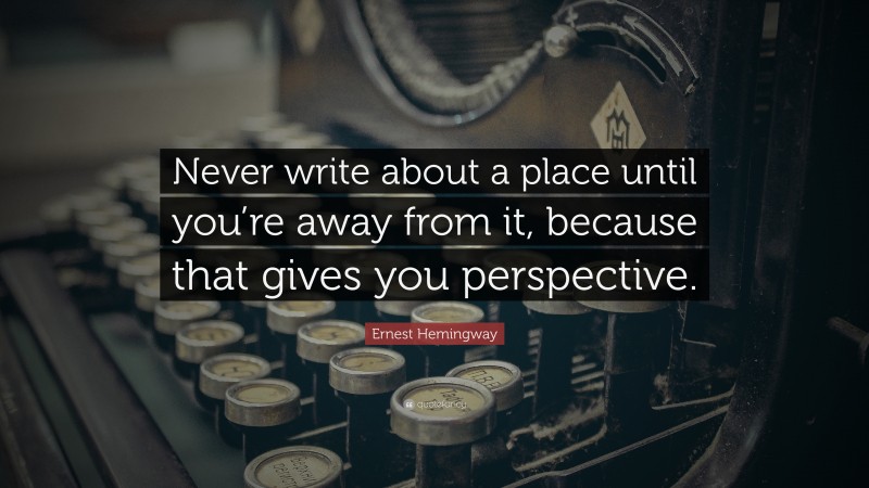 Ernest Hemingway Quote: “Never write about a place until you’re away from it, because that gives you perspective.”