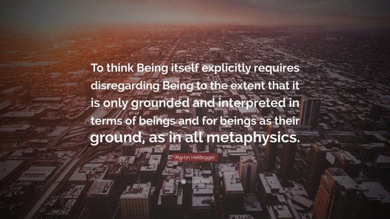Martin Heidegger Quote: “To think Being itself explicitly requires disregarding Being to the extent that it is only grounded and interpreted in terms of beings and for beings as their ground, as in all metaphysics.”