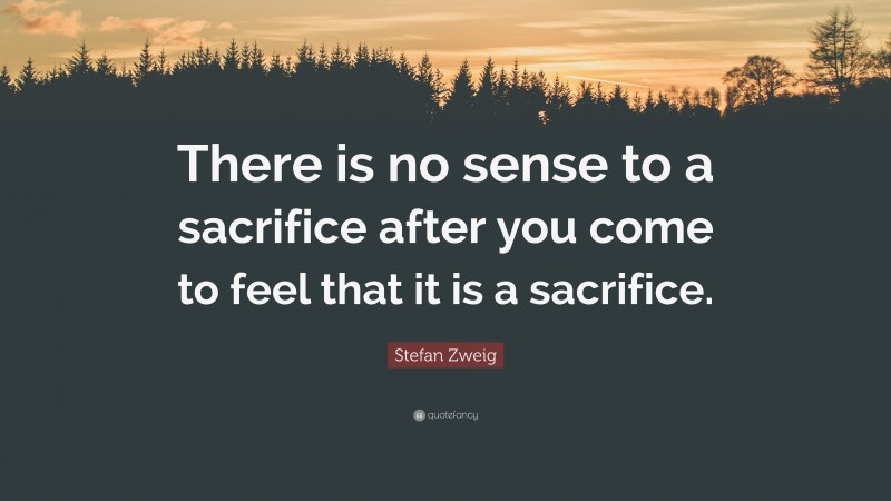 Stefan Zweig Quote: “There is no sense to a sacrifice after you come to feel that it is a sacrifice.”