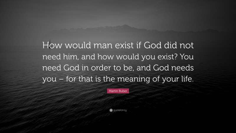 Martin Buber Quote: “How would man exist if God did not need him, and how would you exist? You need God in order to be, and God needs you – for that is the meaning of your life.”