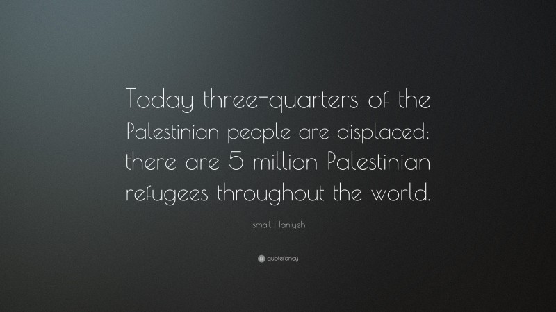 Ismail Haniyeh Quote: “Today three-quarters of the Palestinian people are displaced: there are 5 million Palestinian refugees throughout the world.”