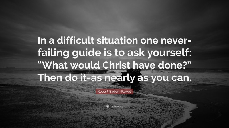 Robert Baden-Powell Quote: “In a difficult situation one never-failing guide is to ask yourself: “What would Christ have done?” Then do it-as nearly as you can.”