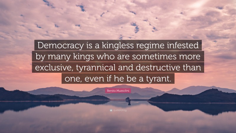 Benito Mussolini Quote: “Democracy is a kingless regime infested by many kings who are sometimes more exclusive, tyrannical and destructive than one, even if he be a tyrant.”