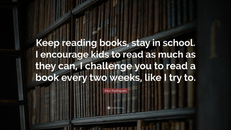 Alex Rodriguez Quote: “Keep reading books, stay in school. I encourage kids to read as much as they can, I challenge you to read a book every two weeks, like I try to.”
