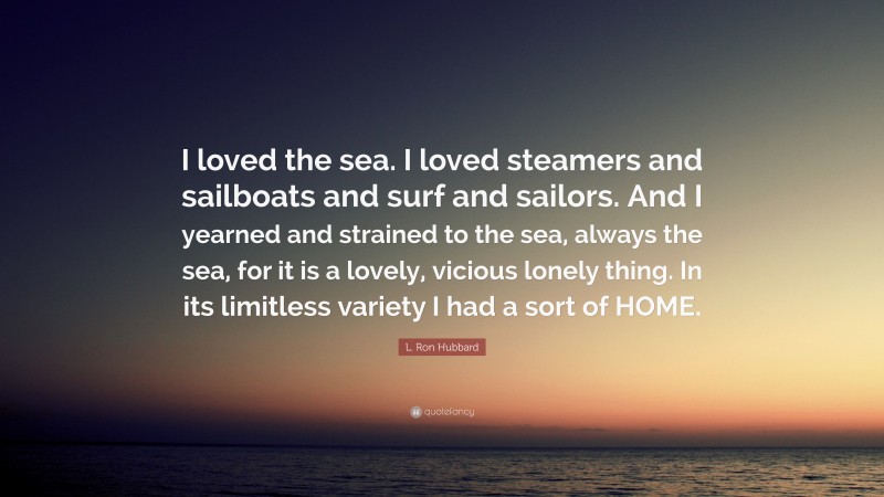 L. Ron Hubbard Quote: “I loved the sea. I loved steamers and sailboats and surf and sailors. And I yearned and strained to the sea, always the sea, for it is a lovely, vicious lonely thing. In its limitless variety I had a sort of HOME.”