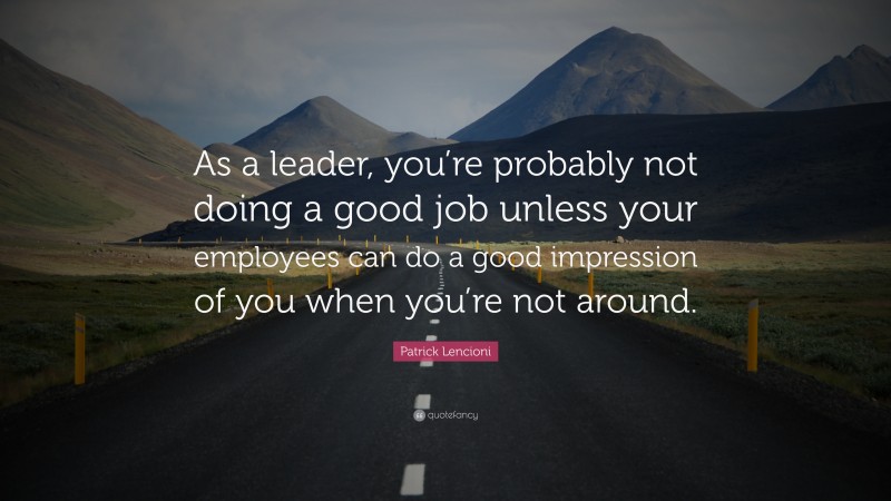 Patrick Lencioni Quote: “As a leader, you’re probably not doing a good job unless your employees can do a good impression of you when you’re not around.”
