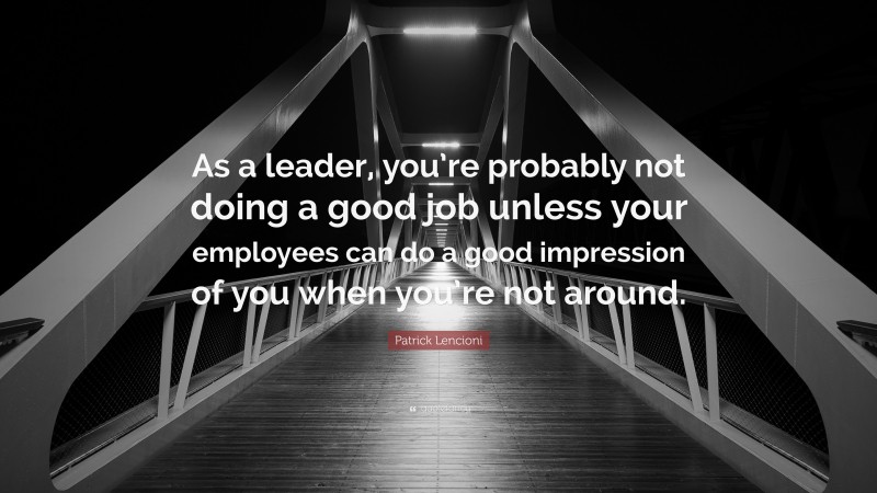 Patrick Lencioni Quote: “As a leader, you’re probably not doing a good job unless your employees can do a good impression of you when you’re not around.”