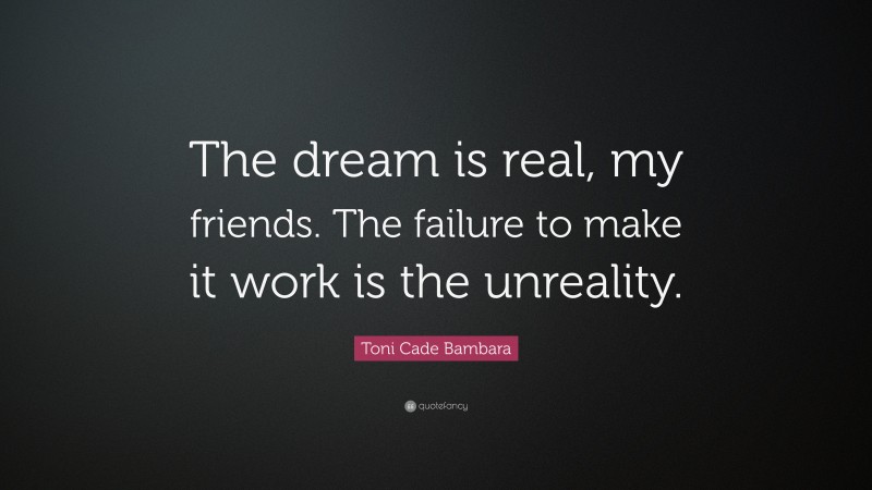 Toni Cade Bambara Quote: “The dream is real, my friends. The failure to make it work is the unreality.”