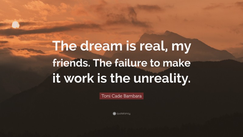 Toni Cade Bambara Quote: “The dream is real, my friends. The failure to make it work is the unreality.”