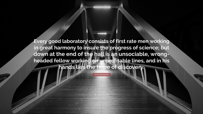 Ernest Rutherford Quote: “Every good laboratory consists of first rate men working in great harmony to insure the progress of science; but down at the end of the hall is an unsociable, wrong-headed fellow working on unprofitable lines, and in his hands lies the hope of discovery.”