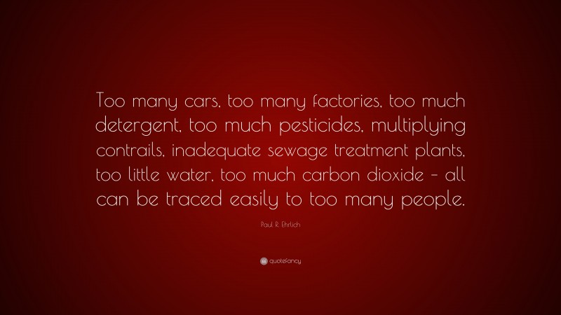 Paul R. Ehrlich Quote: “Too many cars, too many factories, too much detergent, too much pesticides, multiplying contrails, inadequate sewage treatment plants, too little water, too much carbon dioxide – all can be traced easily to too many people.”