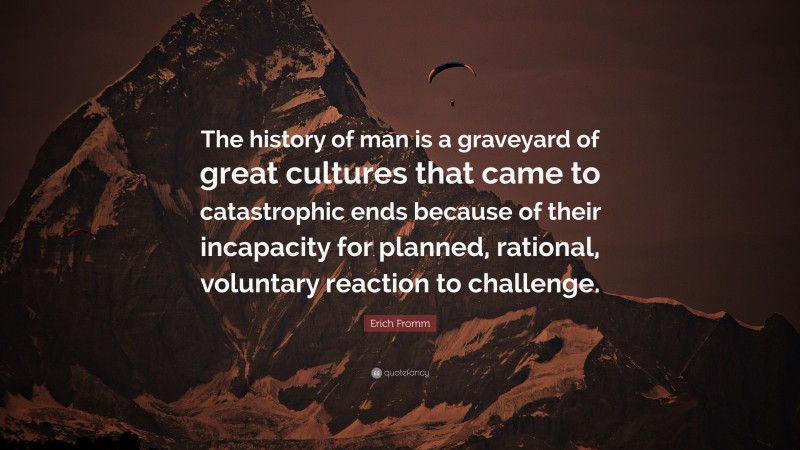 Erich Fromm Quote: “The history of man is a graveyard of great cultures that came to catastrophic ends because of their incapacity for planned, rational, voluntary reaction to challenge.”