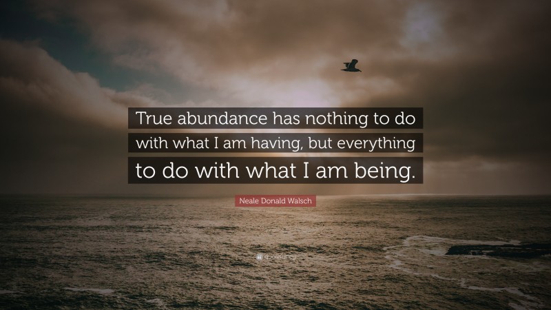 Neale Donald Walsch Quote: “True abundance has nothing to do with what I am having, but everything to do with what I am being.”