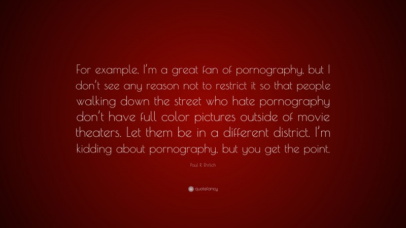 Paul R. Ehrlich Quote: “For example, I’m a great fan of pornography, but I don’t see any reason not to restrict it so that people walking down the street who hate pornography don’t have full color pictures outside of movie theaters. Let them be in a different district. I’m kidding about pornography, but you get the point.”