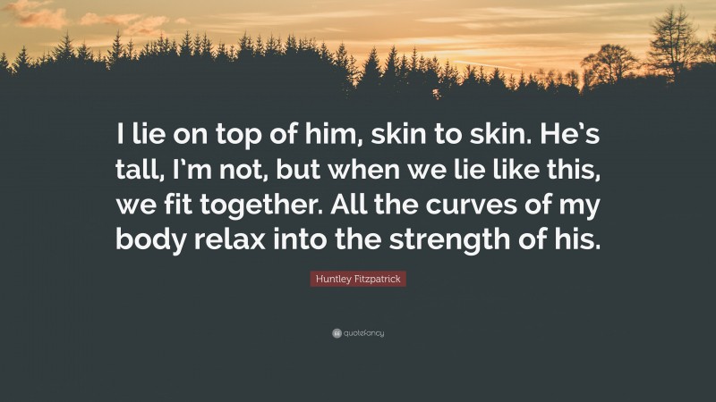 Huntley Fitzpatrick Quote: “I lie on top of him, skin to skin. He’s tall, I’m not, but when we lie like this, we fit together. All the curves of my body relax into the strength of his.”