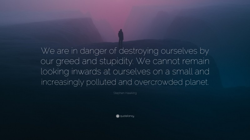 Stephen Hawking Quote: “We are in danger of destroying ourselves by our greed and stupidity. We cannot remain looking inwards at ourselves on a small and increasingly polluted and overcrowded planet.”