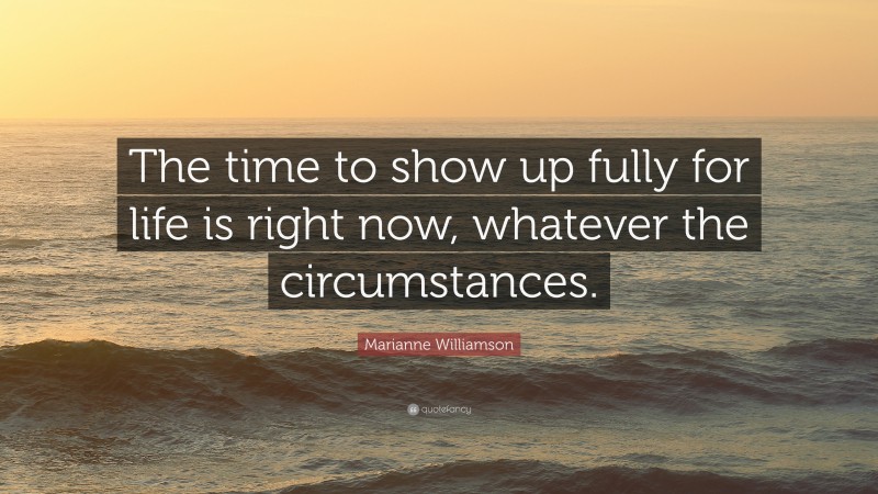 Marianne Williamson Quote: “The time to show up fully for life is right now, whatever the circumstances.”