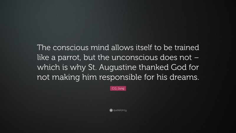 C.G. Jung Quote: “The conscious mind allows itself to be trained like a parrot, but the unconscious does not – which is why St. Augustine thanked God for not making him responsible for his dreams.”