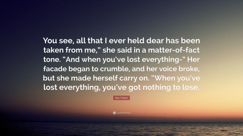 Ken Follett Quote: “You see, all that I ever held dear has been taken from me,” she said in a matter-of-fact tone. “And when you’ve lost everything-” Her facade began to crumble, and her voice broke, but she made herself carry on. “When you’ve lost everything, you’ve got nothing to lose.”