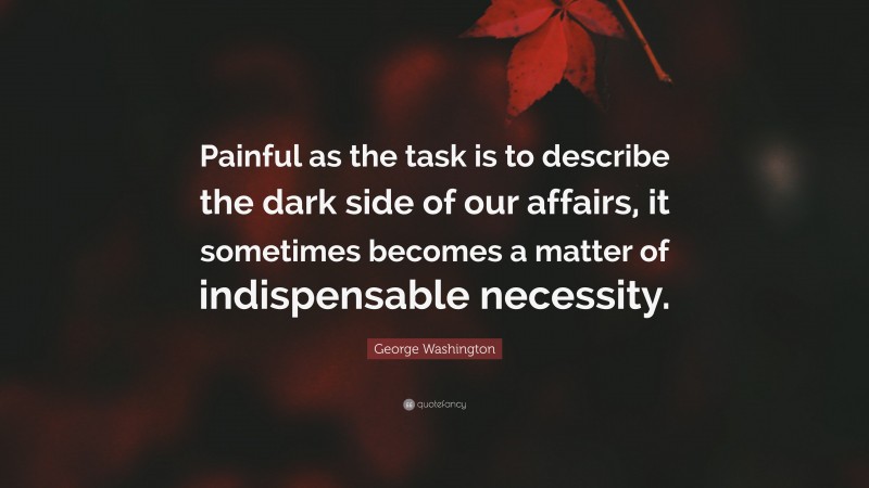 George Washington Quote: “Painful as the task is to describe the dark side of our affairs, it sometimes becomes a matter of indispensable necessity.”