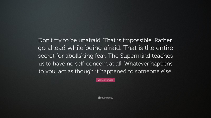 Vernon Howard Quote: “Don’t try to be unafraid. That is impossible. Rather, go ahead while being afraid. That is the entire secret for abolishing fear. The Supermind teaches us to have no self-concern at all. Whatever happens to you, act as though it happened to someone else.”