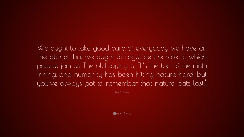Paul R. Ehrlich Quote: “We ought to take good care of everybody we have on the planet, but we ought to regulate the rate at which people join us. The old saying is, “It’s the top of the ninth inning, and humanity has been hitting nature hard, but you’ve always got to remember that nature bats last.””