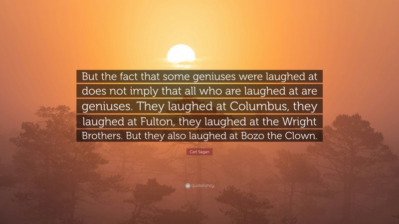 Carl Sagan Quote: “But the fact that some geniuses were laughed at does not imply that all who are laughed at are geniuses. They laughed at Columbus, they laughed at Fulton, they laughed at the Wright Brothers. But they also laughed at Bozo the Clown.”