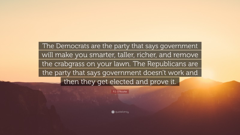 P.J. O'Rourke Quote: “The Democrats are the party that says government will make you smarter, taller, richer, and remove the crabgrass on your lawn. The Republicans are the party that says government doesn’t work and then they get elected and prove it.”