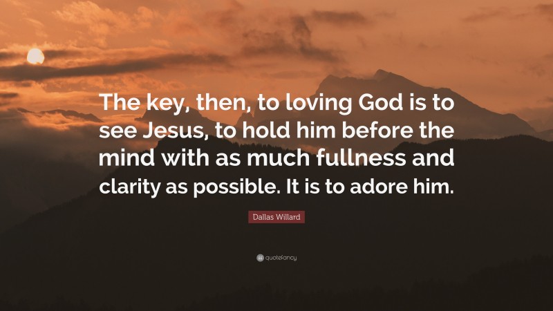 Dallas Willard Quote: “The key, then, to loving God is to see Jesus, to hold him before the mind with as much fullness and clarity as possible. It is to adore him.”