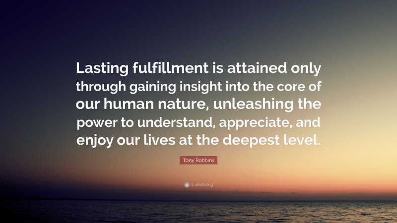 Tony Robbins Quote: “Lasting fulfillment is attained only through gaining insight into the core of our human nature, unleashing the power to understand, appreciate, and enjoy our lives at the deepest level.”